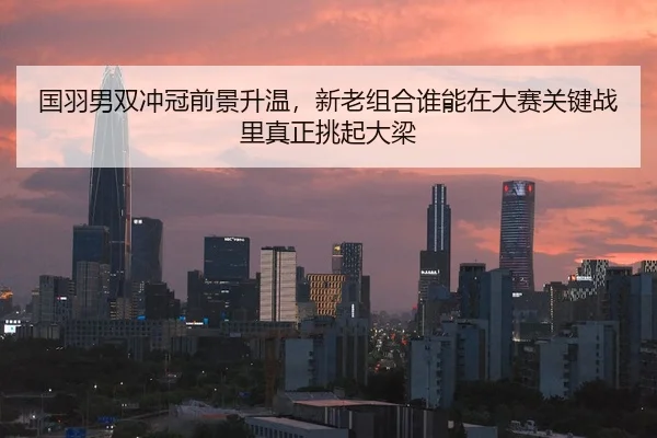 国羽男双冲冠前景升温，新老组合谁能在大赛关键战里真正挑起大梁 | leyu